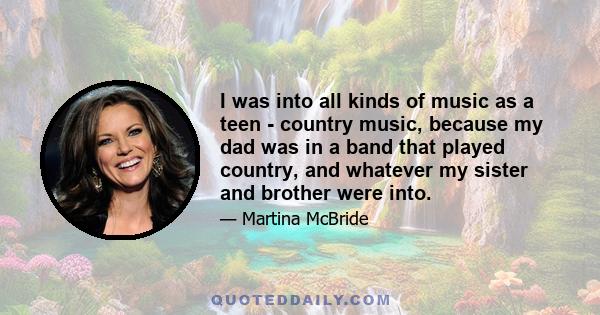 I was into all kinds of music as a teen - country music, because my dad was in a band that played country, and whatever my sister and brother were into.