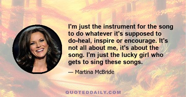 I'm just the instrument for the song to do whatever it's supposed to do-heal, inspire or encourage. It's not all about me, it's about the song. I'm just the lucky girl who gets to sing these songs.