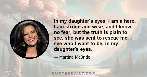 In my daughter's eyes, I am a hero, I am strong and wise, and I know no fear, but the truth is plain to see, she was sent to rescue me, I see who I want to be, in my daughter's eyes.