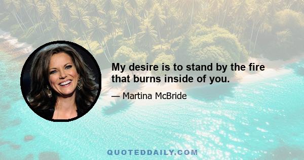 My desire is to stand by the fire that burns inside of you.