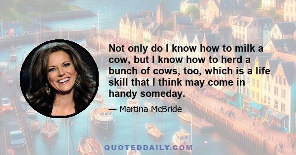 Not only do I know how to milk a cow, but I know how to herd a bunch of cows, too, which is a life skill that I think may come in handy someday.