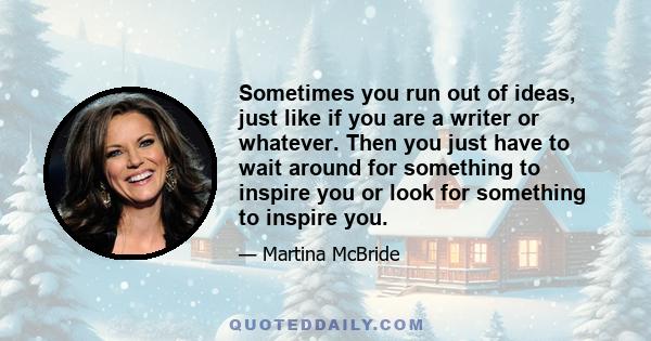 Sometimes you run out of ideas, just like if you are a writer or whatever. Then you just have to wait around for something to inspire you or look for something to inspire you.