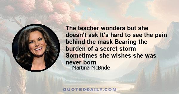 The teacher wonders but she doesn't ask It's hard to see the pain behind the mask Bearing the burden of a secret storm Sometimes she wishes she was never born