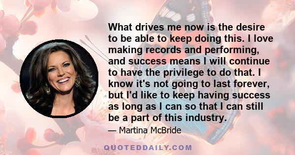 What drives me now is the desire to be able to keep doing this. I love making records and performing, and success means I will continue to have the privilege to do that. I know it's not going to last forever, but I'd