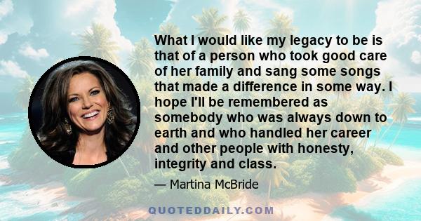 What I would like my legacy to be is that of a person who took good care of her family and sang some songs that made a difference in some way. I hope I'll be remembered as somebody who was always down to earth and who