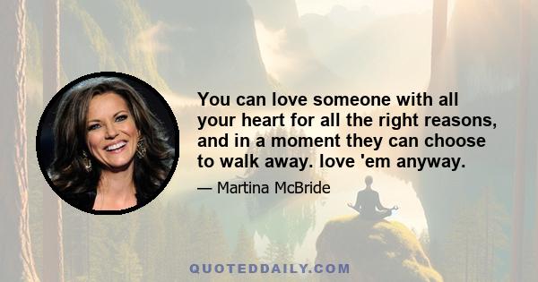 You can love someone with all your heart for all the right reasons, and in a moment they can choose to walk away. love 'em anyway.