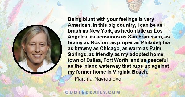 Being blunt with your feelings is very American. In this big country, I can be as brash as New York, as hedonistic as Los Angeles, as sensuous as San Francisco, as brainy as Boston, as proper as Philadelphia, as brawny