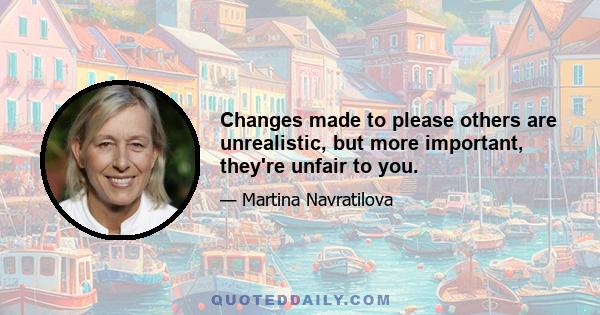 Changes made to please others are unrealistic, but more important, they're unfair to you.