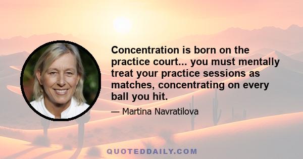 Concentration is born on the practice court... you must mentally treat your practice sessions as matches, concentrating on every ball you hit.