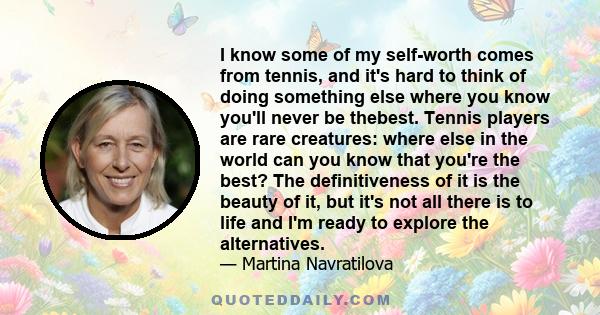 I know some of my self-worth comes from tennis, and it's hard to think of doing something else where you know you'll never be thebest. Tennis players are rare creatures: where else in the world can you know that you're