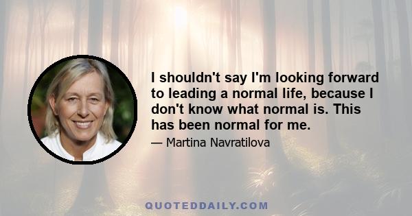 I shouldn't say I'm looking forward to leading a normal life, because I don't know what normal is. This has been normal for me.