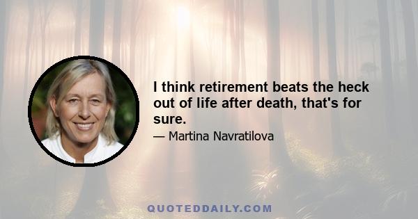 I think retirement beats the heck out of life after death, that's for sure.