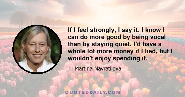 If I feel strongly, I say it. I know I can do more good by being vocal than by staying quiet. I'd have a whole lot more money if I lied, but I wouldn't enjoy spending it.