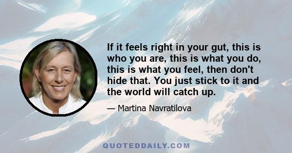 If it feels right in your gut, this is who you are, this is what you do, this is what you feel, then don't hide that. You just stick to it and the world will catch up.