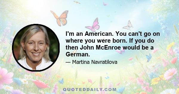 I'm an American. You can't go on where you were born. If you do then John McEnroe would be a German.