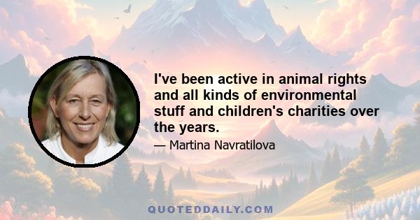 I've been active in animal rights and all kinds of environmental stuff and children's charities over the years.