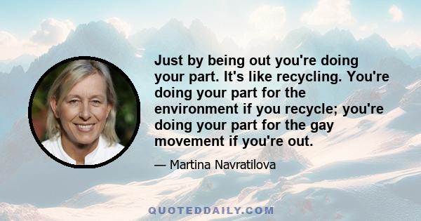 Just by being out you're doing your part. It's like recycling. You're doing your part for the environment if you recycle; you're doing your part for the gay movement if you're out.