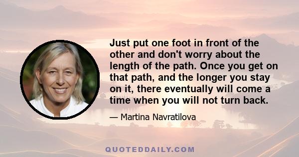 Just put one foot in front of the other and don't worry about the length of the path. Once you get on that path, and the longer you stay on it, there eventually will come a time when you will not turn back.