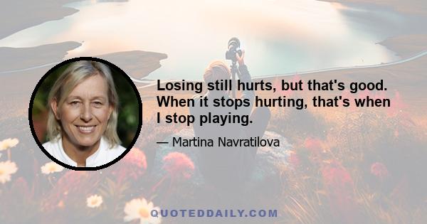 Losing still hurts, but that's good. When it stops hurting, that's when I stop playing.