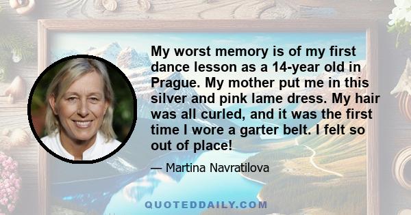 My worst memory is of my first dance lesson as a 14-year old in Prague. My mother put me in this silver and pink lame dress. My hair was all curled, and it was the first time I wore a garter belt. I felt so out of place!