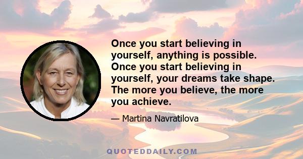 Once you start believing in yourself, anything is possible. Once you start believing in yourself, your dreams take shape. The more you believe, the more you achieve.