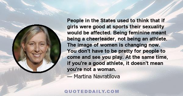 People in the States used to think that if girls were good at sports their sexuality would be affected. Being feminine meant being a cheerleader, not being an athlete. The image of women is changing now. You don't have