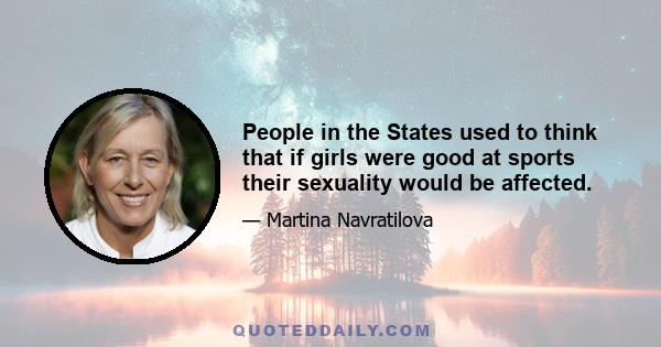 People in the States used to think that if girls were good at sports their sexuality would be affected.