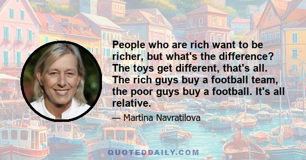 People who are rich want to be richer, but what's the difference? The toys get different, that's all. The rich guys buy a football team, the poor guys buy a football. It's all relative.