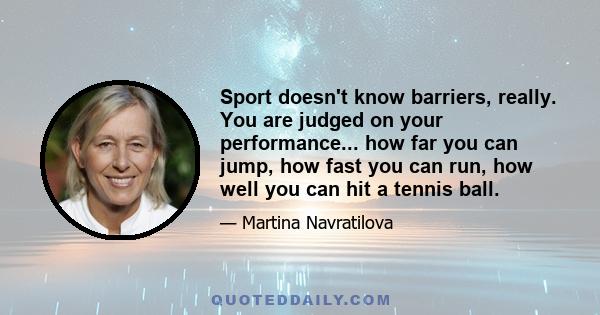 Sport doesn't know barriers, really. You are judged on your performance... how far you can jump, how fast you can run, how well you can hit a tennis ball.