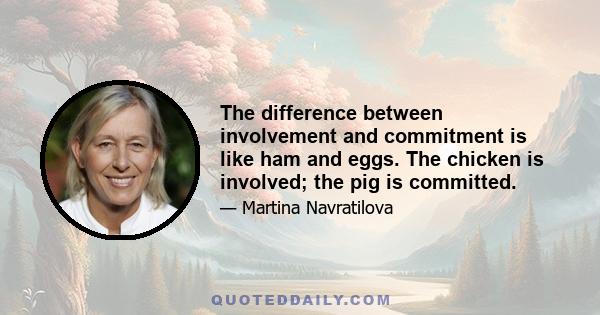 The difference between involvement and commitment is like ham and eggs. The chicken is involved; the pig is committed.