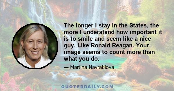 The longer I stay in the States, the more I understand how important it is to smile and seem like a nice guy. Like Ronald Reagan. Your image seems to count more than what you do.