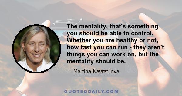 The mentality, that's something you should be able to control. Whether you are healthy or not, how fast you can run - they aren't things you can work on, but the mentality should be.