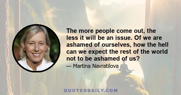 The more people come out, the less it will be an issue. Of we are ashamed of ourselves, how the hell can we expect the rest of the world not to be ashamed of us?