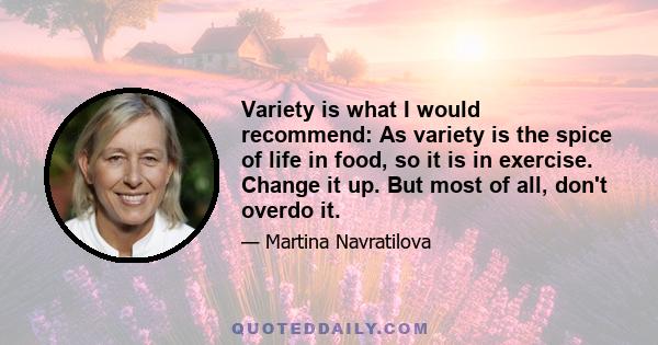 Variety is what I would recommend: As variety is the spice of life in food, so it is in exercise. Change it up. But most of all, don't overdo it.