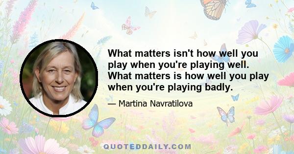 What matters isn't how well you play when you're playing well. What matters is how well you play when you're playing badly.