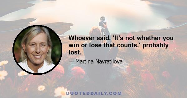 Whoever said, 'It's not whether you win or lose that counts,' probably lost.