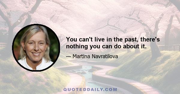 You can't live in the past, there's nothing you can do about it.