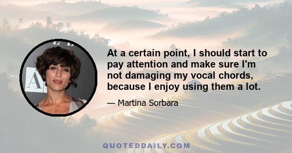 At a certain point, I should start to pay attention and make sure I'm not damaging my vocal chords, because I enjoy using them a lot.