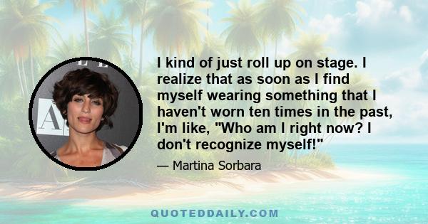 I kind of just roll up on stage. I realize that as soon as I find myself wearing something that I haven't worn ten times in the past, I'm like, Who am I right now? I don't recognize myself!