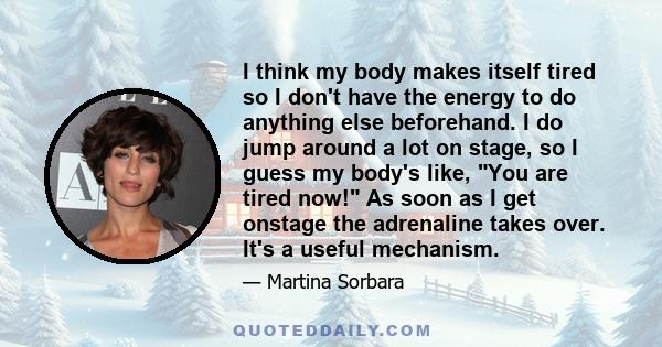 I think my body makes itself tired so I don't have the energy to do anything else beforehand. I do jump around a lot on stage, so I guess my body's like, You are tired now! As soon as I get onstage the adrenaline takes