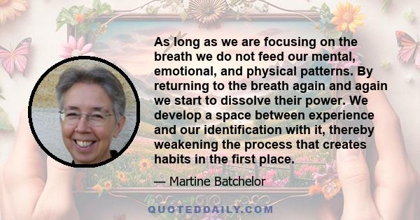 As long as we are focusing on the breath we do not feed our mental, emotional, and physical patterns. By returning to the breath again and again we start to dissolve their power. We develop a space between experience