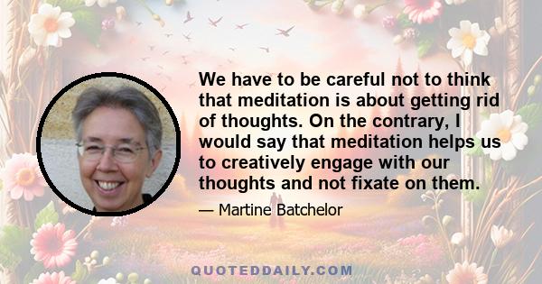 We have to be careful not to think that meditation is about getting rid of thoughts. On the contrary, I would say that meditation helps us to creatively engage with our thoughts and not fixate on them.