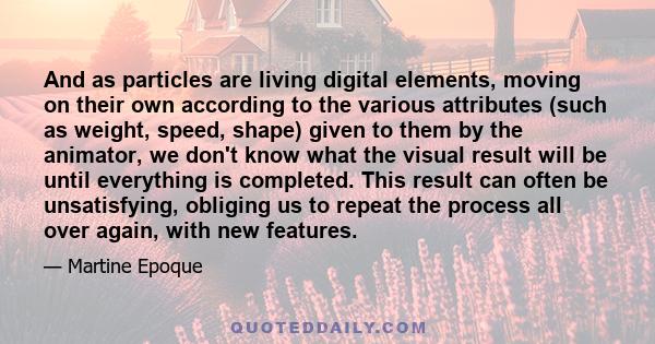 And as particles are living digital elements, moving on their own according to the various attributes (such as weight, speed, shape) given to them by the animator, we don't know what the visual result will be until