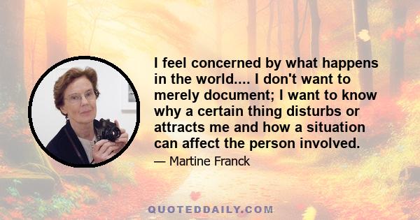 I feel concerned by what happens in the world.... I don't want to merely document; I want to know why a certain thing disturbs or attracts me and how a situation can affect the person involved.