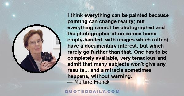 I think everything can be painted because painting can change reality; but everything cannot be photographed and the photographer often comes home empty-handed, with images which (often) have a documentary interest, but 