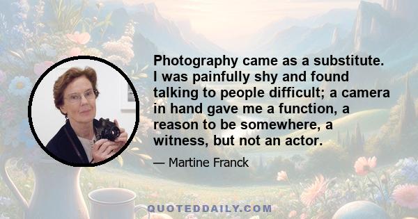 Photography came as a substitute. I was painfully shy and found talking to people difficult; a camera in hand gave me a function, a reason to be somewhere, a witness, but not an actor.