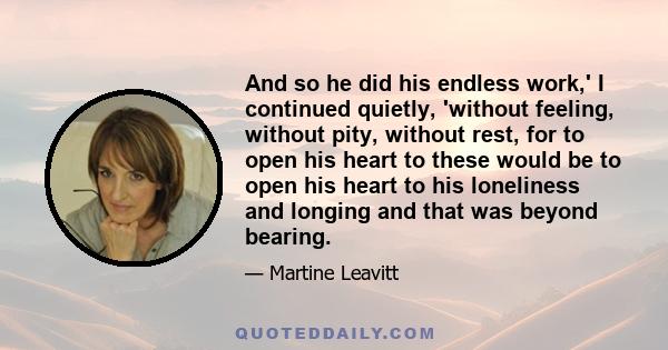 And so he did his endless work,' I continued quietly, 'without feeling, without pity, without rest, for to open his heart to these would be to open his heart to his loneliness and longing and that was beyond bearing.