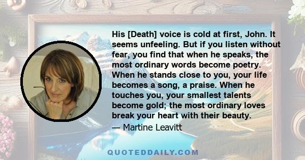 His [Death] voice is cold at first, John. It seems unfeeling. But if you listen without fear, you find that when he speaks, the most ordinary words become poetry. When he stands close to you, your life becomes a song, a 