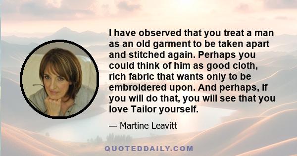 I have observed that you treat a man as an old garment to be taken apart and stitched again. Perhaps you could think of him as good cloth, rich fabric that wants only to be embroidered upon. And perhaps, if you will do