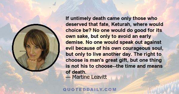 If untimely death came only those who deserved that fate, Keturah, where would choice be? No one would do good for its own sake, but only to avoid an early demise. No one would speak out against evil because of his own